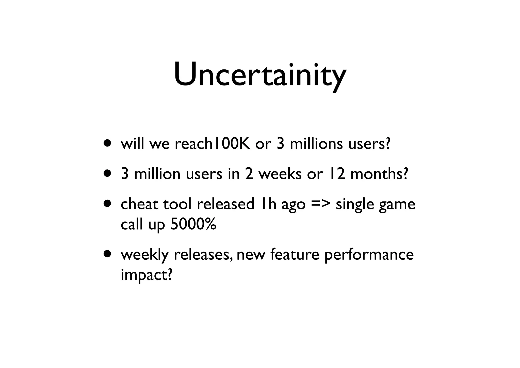 Uncertainity
• will we reach100K or 3 millions users?
• 3 million users in 2 weeks or 12 months?
• cheat tool released 1h ago => single game
  call up 5000%
• weekly releases, new feature performance
  impact?
 