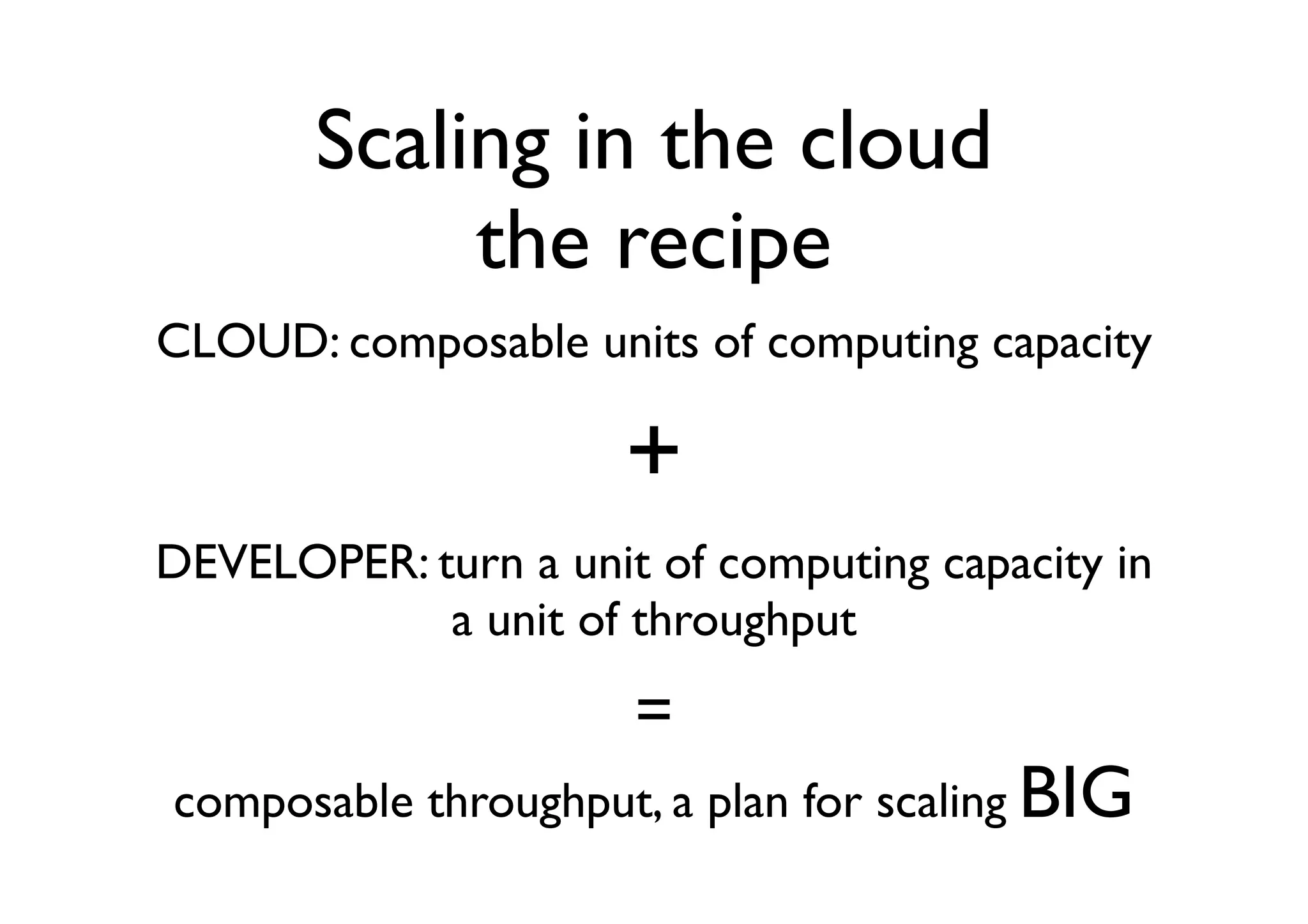 Scaling in the cloud
            the recipe
CLOUD: composable units of computing capacity

                      +
DEVELOPER: turn a unit of computing capacity in
            a unit of throughput
                      =
composable throughput, a plan for scaling BIG
 