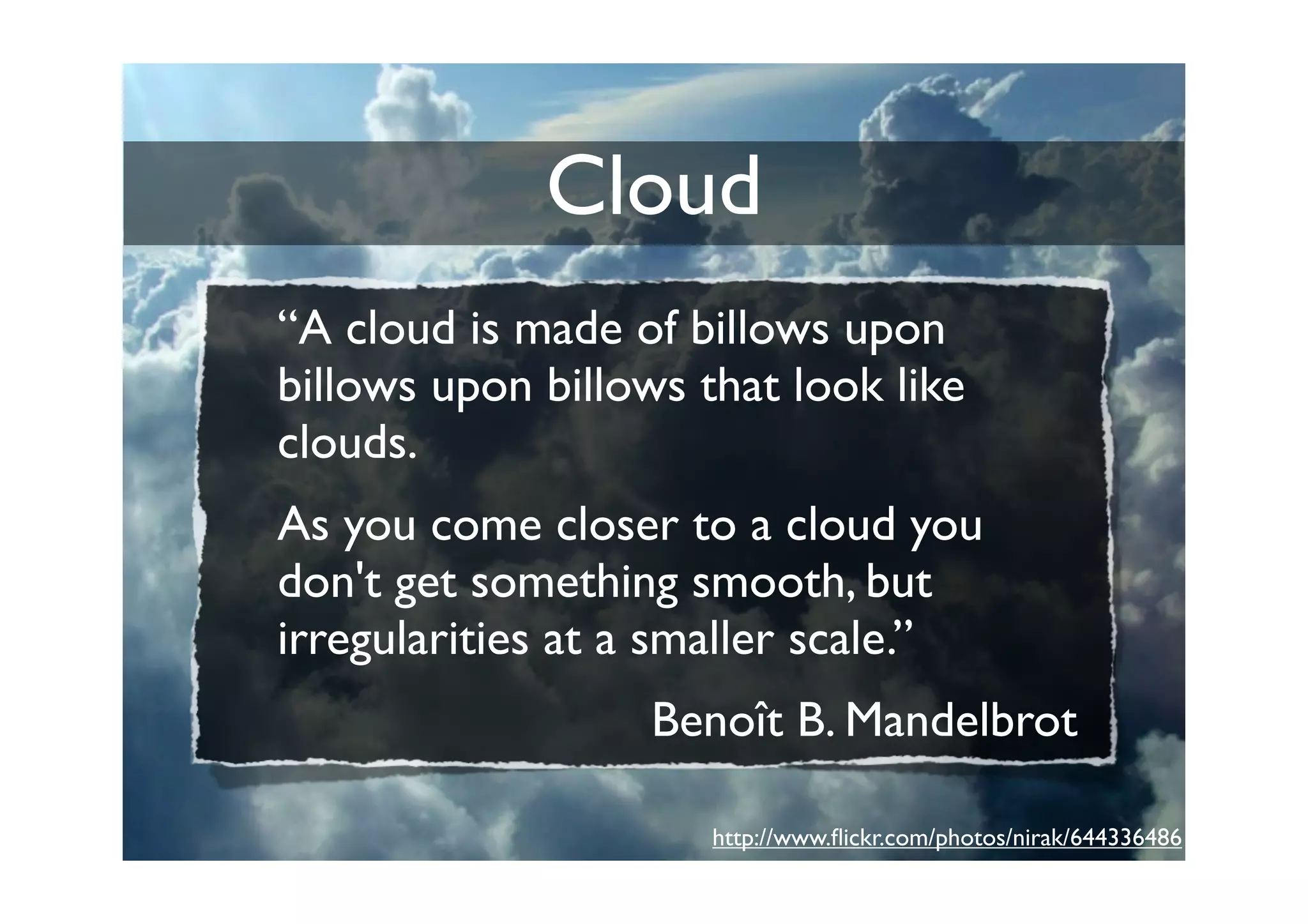 Cloud
“A cloud is made of billows upon
billows upon billows that look like
clouds.
As you come closer to a cloud you
don't get something smooth, but
irregularities at a smaller scale.”
                   Benoît B. Mandelbrot

                      http://www.ﬂickr.com/photos/nirak/644336486
 