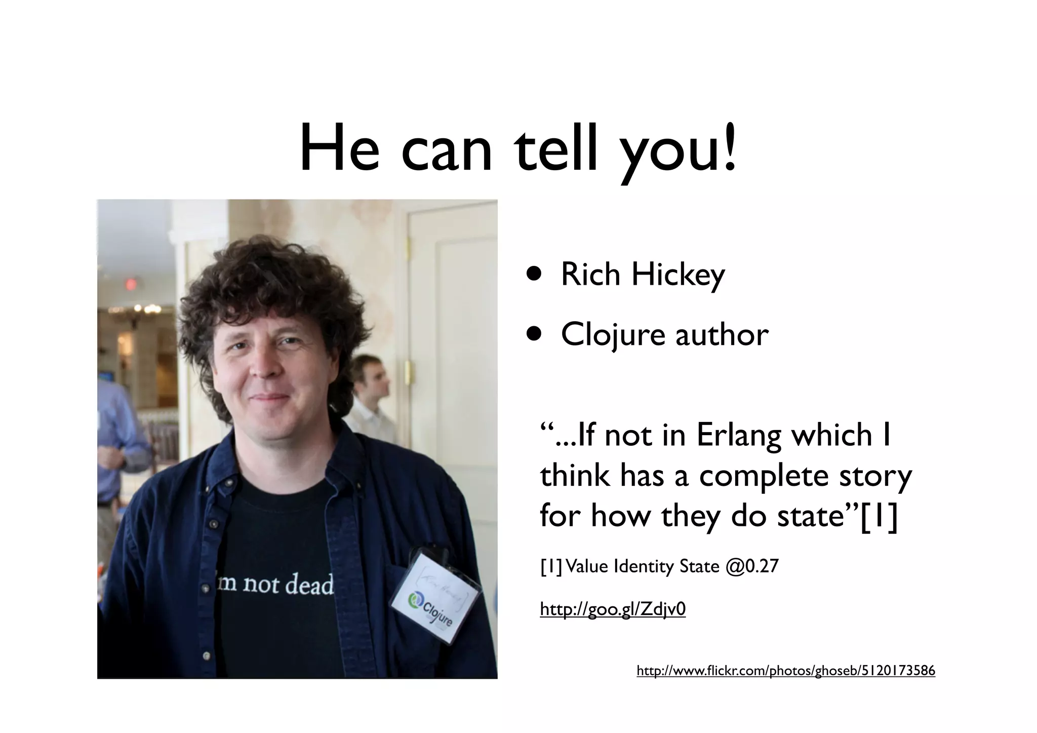 He can tell you!
        • Rich Hickey
        • Clojure author
         “...If not in Erlang which I
         think has a complete story
         for how they do state”[1]
         [1] Value Identity State @0.27

         http://goo.gl/Zdjv0


                     http://www.ﬂickr.com/photos/ghoseb/5120173586
 