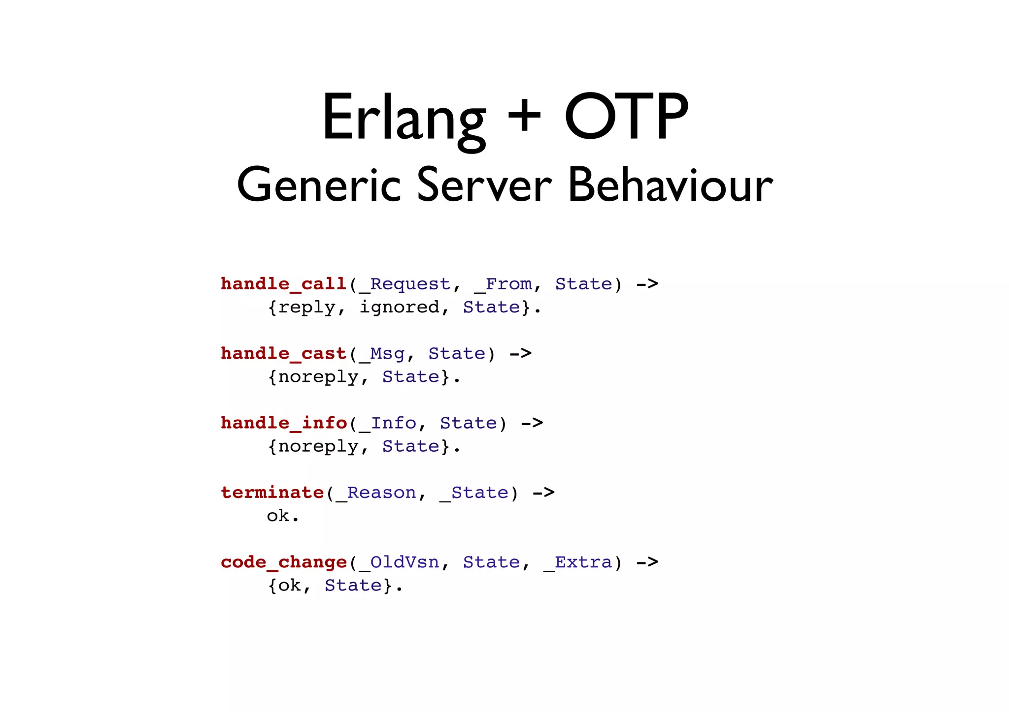 Erlang + OTP
 Generic Server Behaviour
handle_call(_Request, _From, State) ->
    {reply, ignored, State}.

handle_cast(_Msg, State) ->
    {noreply, State}.

handle_info(_Info, State) ->
    {noreply, State}.

terminate(_Reason, _State) ->
    ok.

code_change(_OldVsn, State, _Extra) ->
    {ok, State}.
 
