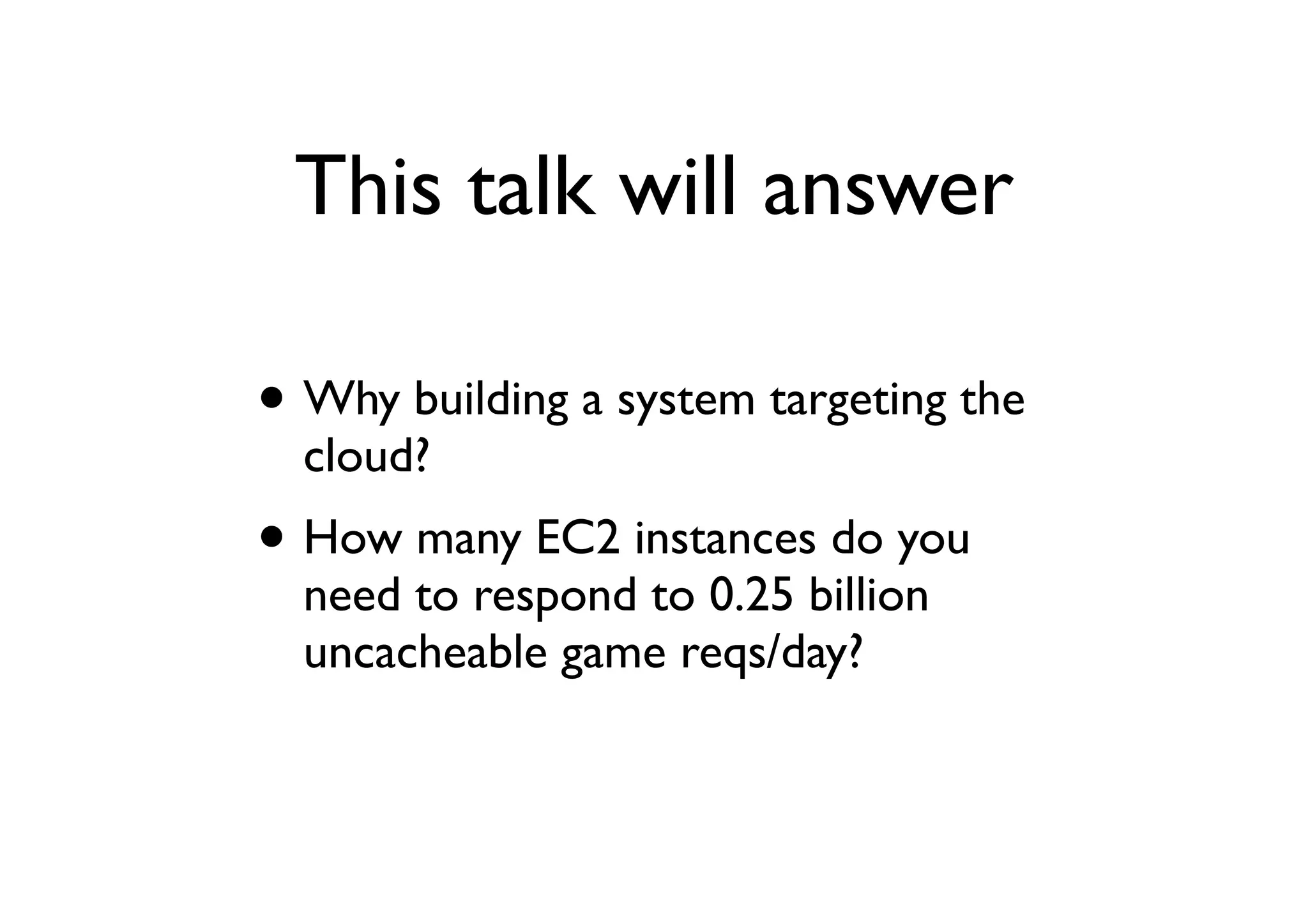 This talk will answer

• Why building a system targeting the
  cloud?
• How many EC2 instances do you
  need to respond to 0.25 billion
  uncacheable game reqs/day?
 