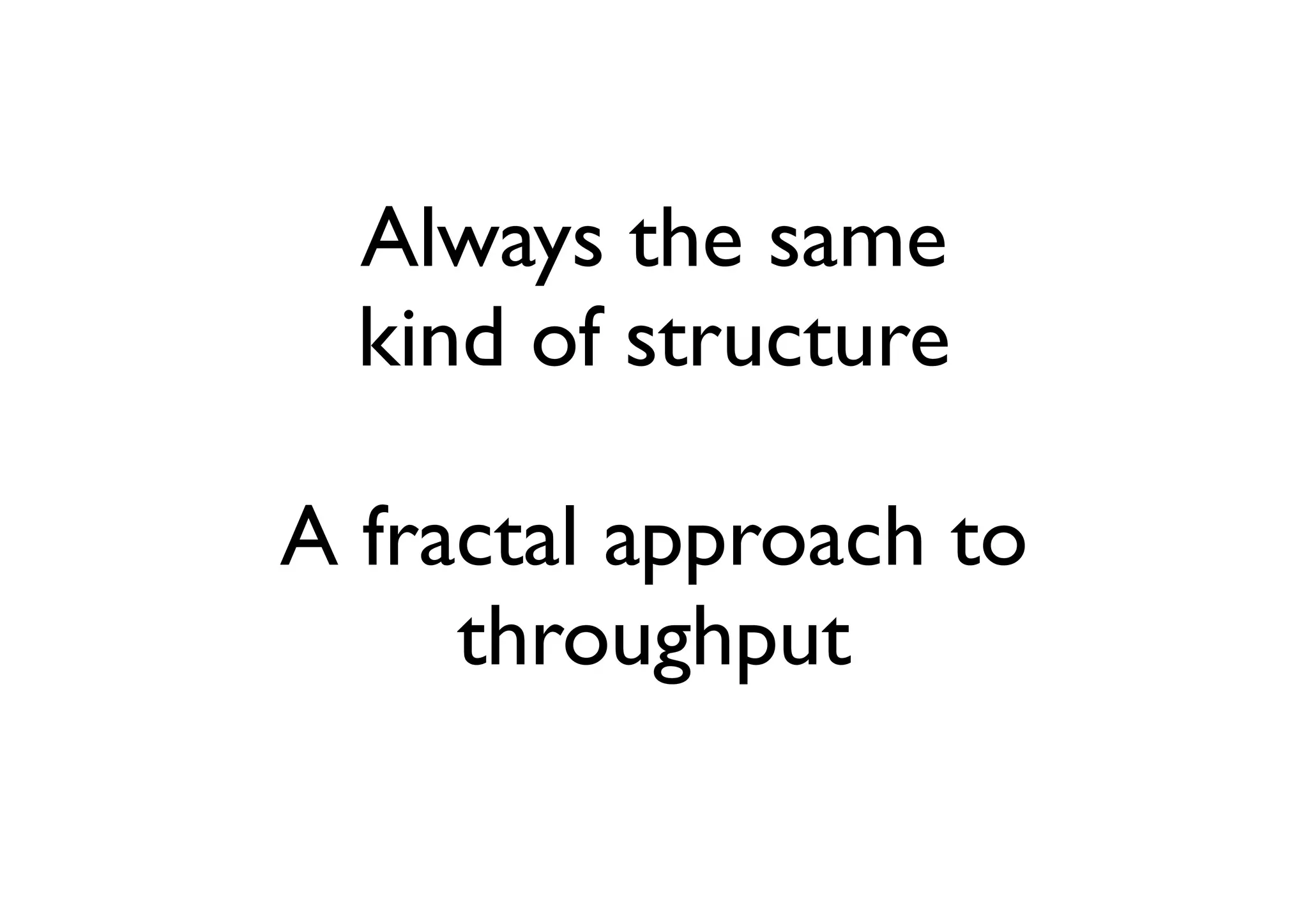 Always the same
  kind of structure

A fractal approach to
     throughput
 