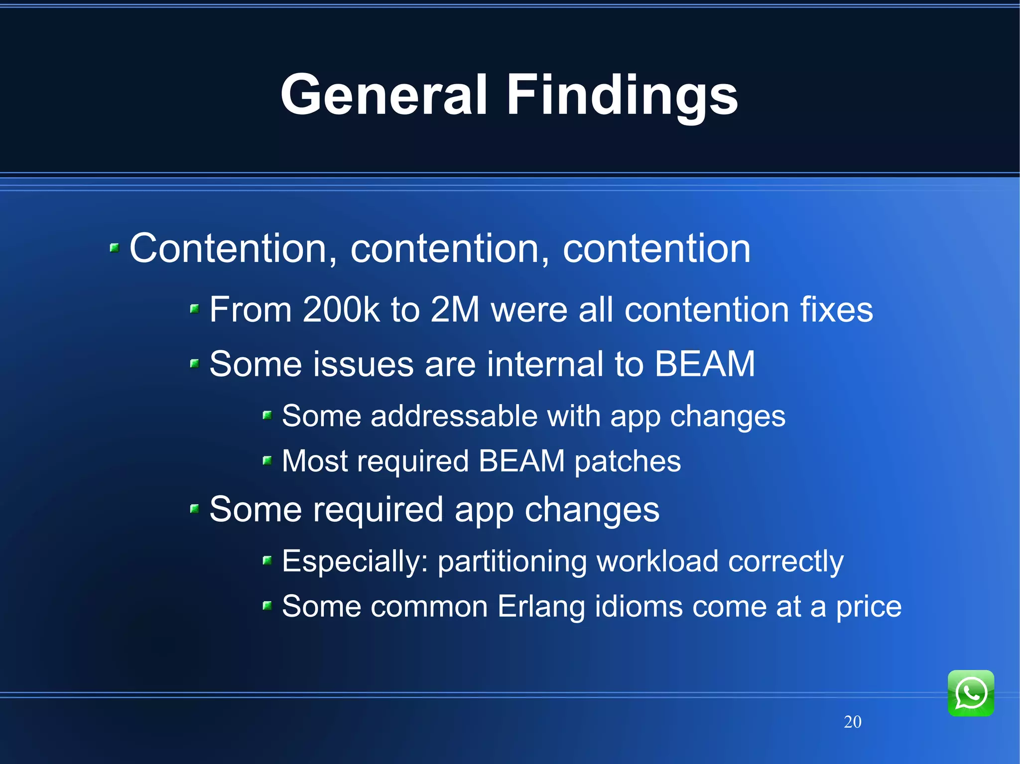 20
General Findings
Contention, contention, contention
From 200k to 2M were all contention fixes
Some issues are internal to BEAM
Some addressable with app changes
Most required BEAM patches
Some required app changes
Especially: partitioning workload correctly
Some common Erlang idioms come at a price
 
