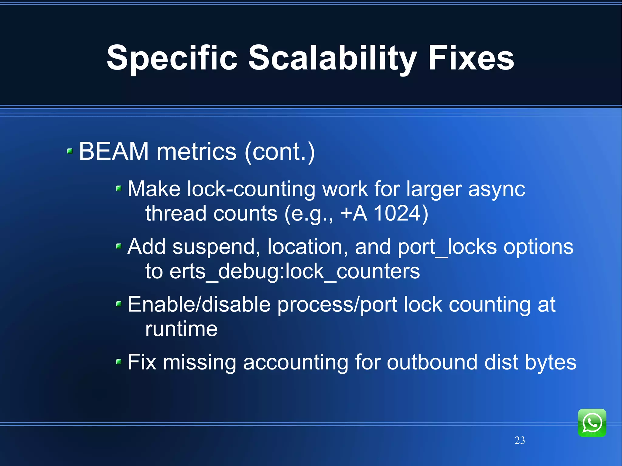 23
Specific Scalability Fixes
BEAM metrics (cont.)
Make lock-counting work for larger async
thread counts (e.g., +A 1024)
Add suspend, location, and port_locks options
to erts_debug:lock_counters
Enable/disable process/port lock counting at
runtime
Fix missing accounting for outbound dist bytes
 