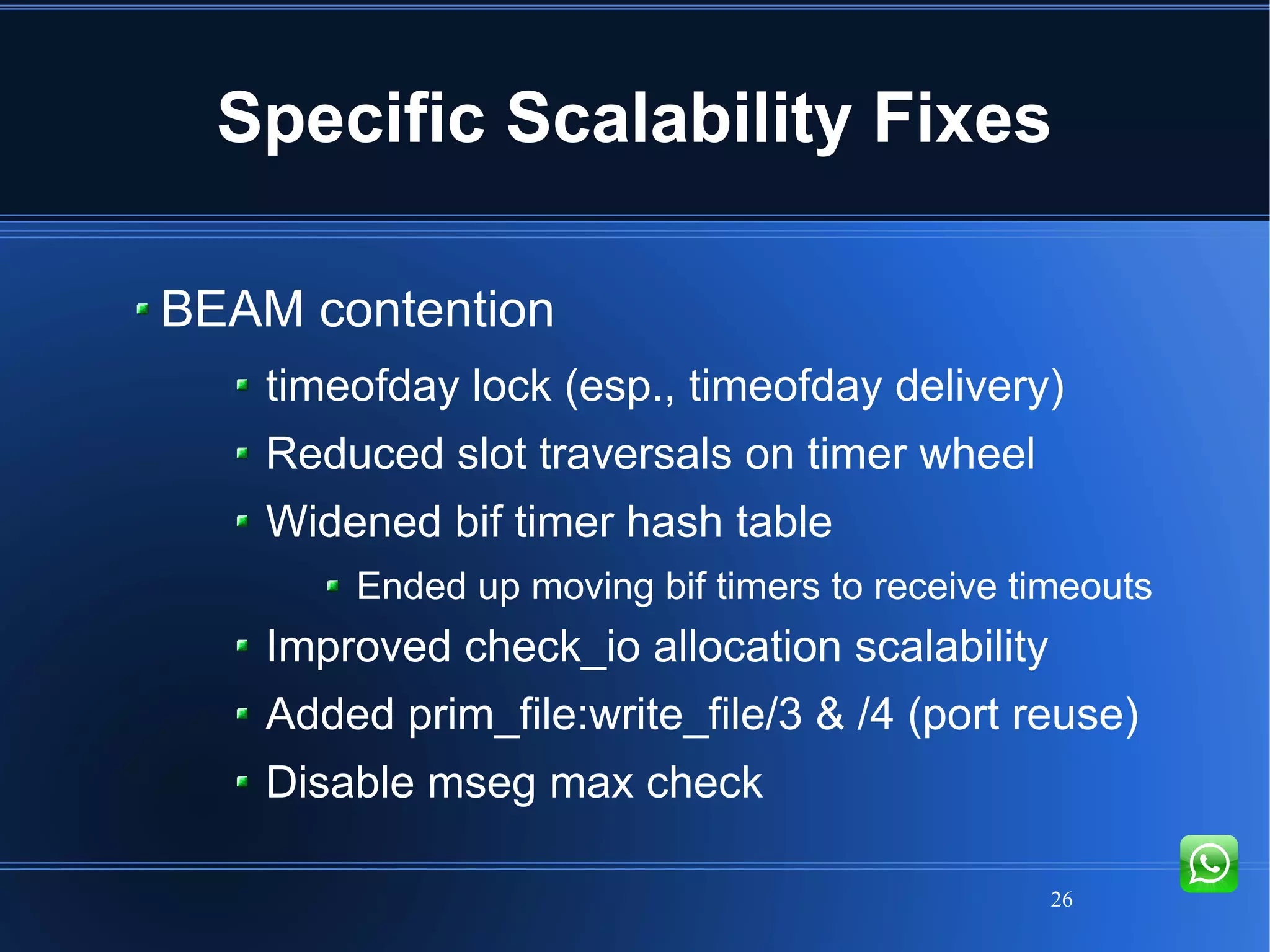 26
Specific Scalability Fixes
BEAM contention
timeofday lock (esp., timeofday delivery)
Reduced slot traversals on timer wheel
Widened bif timer hash table
Ended up moving bif timers to receive timeouts
Improved check_io allocation scalability
Added prim_file:write_file/3 & /4 (port reuse)
Disable mseg max check
 