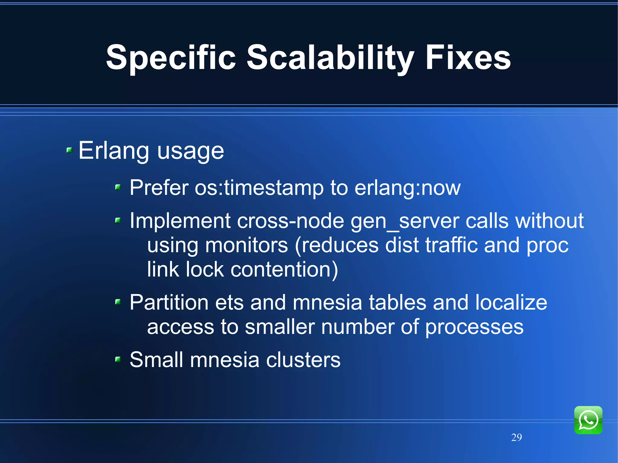 29
Specific Scalability Fixes
Erlang usage
Prefer os:timestamp to erlang:now
Implement cross-node gen_server calls without
using monitors (reduces dist traffic and proc
link lock contention)
Partition ets and mnesia tables and localize
access to smaller number of processes
Small mnesia clusters
 