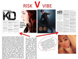 During my research I found this example of a double
page article from VIBE magazine. I was attracted to this
particular article as I like the way the image has a whole
page to itself, giving it more of an opportunity to attract
the readers’ attention. But mainly, I like that way that
the model in the image is posing in a way that is relating
to the text on the other page; he is looking like he is
shocked, while facing and holding his arms open in the
direction of the text. As I really liked this idea of relating
the image to the text by the positioning of the model, I
decided I would use this for my image on my double
page article. I used this article from VIBE magazine as
inspiration but made sure it didn’t look exactly the
same, which is why I have placed my image onto the
other side of the page. However, I ensured that it
followed the convention of VIBE magazine as both my
magazine and VIBE have a similar primary and
secondary audience, meaning that if I use their ideas I
will attract a similar audience, like I hoped. I have
followed with the dance/pop genre on this page also by
using a lot of black from my house style, attracting my
RISK V VIBE
As I was using VIBE
magazine as an inspiration
for my design, I wanted to
use a lot of their techniques
as I wanted to attract the
same primary audience, this
is because both VIBE
magazine and my magazine
provide for the same
audience; meaning that the
way they present their
magazine is similar to how
mine should be. I saw that
on this double page article
from VIBE, they used three
columns of text and I really
liked the way this filled out
the page nicely and left
plenty of room for a big
image. This is why I used
 