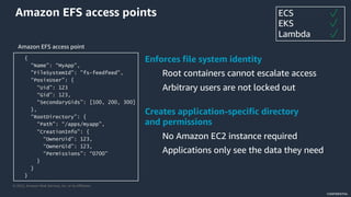 © 2022, Amazon Web Services, Inc. or its Affiliates.
CONFIDENTIAL
Amazon EFS access points
{
“Name”: “MyApp”,
"FileSystemId": ”fs-feedfeed",
“PosixUser”: {
“Uid”: 123
“Gid”: 123,
“SecondaryGids”: [100, 200, 300]
},
“RootDirectory”: {
“Path”: “/apps/myapp”,
“CreationInfo”: {
“OwnerUid”: 123,
“OwnerGid”: 123,
“Permissions”: “0700”
}
}
}
Creates application-specific directory
and permissions
No Amazon EC2 instance required
Applications only see the data they need
Enforces file system identity
Root containers cannot escalate access
Arbitrary users are not locked out
ECS
EKS
Lambda
 