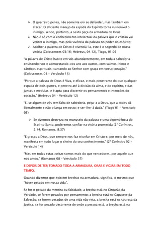  O guerreiro pensa, não somente em se defender, mas também em
atacar. O eficiente manejo da espada do Espírito torna vulnerável o
inimigo, sendo, portanto, a sexta peça da armadura de Deus.
 Não é só com o conhecimento intelectual da palavra que o cristão vai
vencer o inimigo, mas pela vivência da palavra no poder do espírito;
 Acolher a palavra de Cristo é vivenciá-la, este é o segredo de nossa
vitória (Colossenses 03:16; Hebreus, 04:12), Tiago, 01:05
“A palavra de Cristo habite em vós abundantemente, em toda a sabedoria
ensinando-vos e admoestando-vos uns aos outros, com salmos, hinos e
cânticos espirituais; cantando ao Senhor com graça em vosso coração.”
(Colossenses 03 – Versículo 16)
“Porque a palavra de Deus é Viva, e eficaz, e mais penetrante do que qualquer
espada de dois gumes, e penetra até à divisão da alma, e do espírito, e das
juntas e medulas, e é apta para discernir os pensamentos e intenções do
coração.” (Hebreus 04 – Versículo 12)
“E, se algum de vós tem falta de sabedoria, peça-a a Deus, que a todos dá
liberalmente e não o lança em rosto; e ser-lhe-á dada.” (Tiago 01 – Versículo
05)
 Se tivermos destreza no manuseio da palavra e uma dependência do
Espírito Santo, poderemos confiar na vitória prometida (2º Coríntios,
2:14; Romanos, 8:37)
“E graças a Deus, que sempre nos faz triunfar em Cristo e, por meio de nós,
manifesta em todo lugar o cheiro do seu conhecimento.” (2º Coríntios 02 –
Versículo 14)
“Mas em todas estas coisas somos mais do que vencedores, por aquele que
nos amou.” (Romanos 08 – Versículo 37)
E DEPOIS DE TER TOMADO TODA A ARMADURA, ORAR E VIGIAR EM TODO
TEMPO.
Quando dizemos que existem brechas na armadura, significa, o mesmo que
“haver pecado em nossa vida”.
Se for o pecado da mentira ou falsidade, a brecha está no Cinturão da
Verdade, se forem pecados por pensamento; a brecha está no Capacete da
Salvação; se forem pecados de uma vida não reta, a brecha está na couraça da
Justiça; se for pecado decorrente de onde a pessoa está, a brecha está na

 