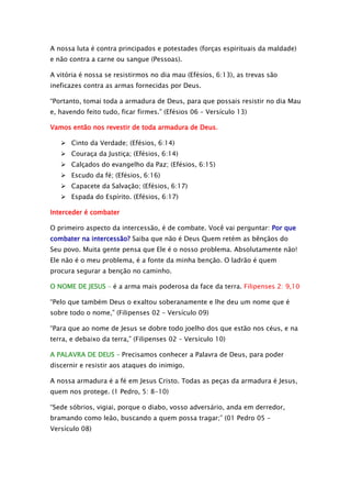 A nossa luta é contra principados e potestades (forças espirituais da maldade)
e não contra a carne ou sangue (Pessoas).
A vitória é nossa se resistirmos no dia mau (Efésios, 6:13), as trevas são
ineficazes contra as armas fornecidas por Deus.
“Portanto, tomai toda a armadura de Deus, para que possais resistir no dia Mau
e, havendo feito tudo, ficar firmes.” (Efésios 06 – Versículo 13)
Vamos então nos revestir de toda armadura de Deus.
 Cinto da Verdade; (Efésios, 6:14)
 Couraça da Justiça; (Efésios, 6:14)
 Calçados do evangelho da Paz; (Efésios, 6:15)
 Escudo da fé; (Efésios, 6:16)
 Capacete da Salvação; (Efésios, 6:17)
 Espada do Espírito. (Efésios, 6:17)
Interceder é combater
O primeiro aspecto da intercessão, é de combate. Você vai perguntar: Por que
combater na intercessão? Saiba que não é Deus Quem retém as bênçãos do
Seu povo. Muita gente pensa que Ele é o nosso problema. Absolutamente não!
Ele não é o meu problema, é a fonte da minha benção. O ladrão é quem
procura segurar a benção no caminho.
O NOME DE JESUS – é a arma mais poderosa da face da terra. Filipenses 2: 9,10
“Pelo que também Deus o exaltou soberanamente e lhe deu um nome que é
sobre todo o nome,” (Filipenses 02 – Versículo 09)
“Para que ao nome de Jesus se dobre todo joelho dos que estão nos céus, e na
terra, e debaixo da terra,” (Filipenses 02 – Versículo 10)
A PALAVRA DE DEUS – Precisamos conhecer a Palavra de Deus, para poder
discernir e resistir aos ataques do inimigo.
A nossa armadura é a fé em Jesus Cristo. Todas as peças da armadura é Jesus,
quem nos protege. (1 Pedro, 5: 8-10)
“Sede sóbrios, vigiai, porque o diabo, vosso adversário, anda em derredor,
bramando como leão, buscando a quem possa tragar;” (01 Pedro 05 –
Versículo 08)

 