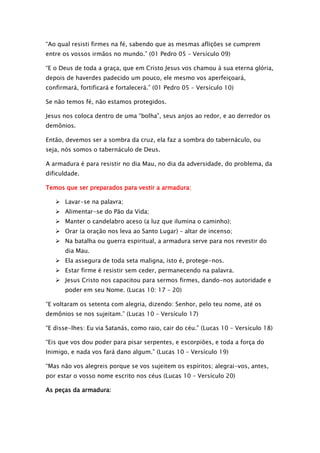 “Ao qual resisti firmes na fé, sabendo que as mesmas aflições se cumprem
entre os vossos irmãos no mundo.” (01 Pedro 05 – Versículo 09)
“E o Deus de toda a graça, que em Cristo Jesus vos chamou à sua eterna glória,
depois de haverdes padecido um pouco, ele mesmo vos aperfeiçoará,
confirmará, fortificará e fortalecerá.” (01 Pedro 05 – Versículo 10)
Se não temos fé, não estamos protegidos.
Jesus nos coloca dentro de uma “bolha”, seus anjos ao redor, e ao derredor os
demônios.
Então, devemos ser a sombra da cruz, ela faz a sombra do tabernáculo, ou
seja, nós somos o tabernáculo de Deus.
A armadura é para resistir no dia Mau, no dia da adversidade, do problema, da
dificuldade.
Temos que ser preparados para vestir a armadura:
 Lavar-se na palavra;
 Alimentar-se do Pão da Vida;
 Manter o candelabro aceso (a luz que ilumina o caminho);
 Orar (a oração nos leva ao Santo Lugar) – altar de incenso;
 Na batalha ou guerra espiritual, a armadura serve para nos revestir do
dia Mau.
 Ela assegura de toda seta maligna, isto é, protege-nos.
 Estar firme é resistir sem ceder, permanecendo na palavra.
 Jesus Cristo nos capacitou para sermos firmes, dando-nos autoridade e
poder em seu Nome. (Lucas 10: 17 – 20)
“E voltaram os setenta com alegria, dizendo: Senhor, pelo teu nome, até os
demônios se nos sujeitam.” (Lucas 10 – Versículo 17)
“E disse-lhes: Eu via Satanás, como raio, cair do céu.” (Lucas 10 – Versículo 18)
“Eis que vos dou poder para pisar serpentes, e escorpiões, e toda a força do
Inimigo, e nada vos fará dano algum.” (Lucas 10 – Versículo 19)
“Mas não vos alegreis porque se vos sujeitem os espíritos; alegrai-vos, antes,
por estar o vosso nome escrito nos céus (Lucas 10 – Versículo 20)
As peças da armadura:

 