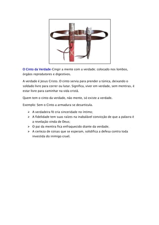 O Cinto da Verdade–Cingir a mente com a verdade; colocado nos lombos,
órgãos reprodutores e digestivos.
A verdade é Jesus Cristo. O cinto servia para prender a túnica, deixando o
soldado livre para correr ou lutar. Significa, viver em verdade, sem mentiras, é
estar livre para caminhar na vida cristã.
Quem tem o cinto da verdade, não mente, só existe a verdade.
Exemplo: Sem o Cinto a armadura se desarticula.
 A verdadeira fé cria sinceridade no íntimo;
 A fidelidade tem suas raízes na inabalável convicção de que a palavra é
a revelação vinda de Deus;
 O pai da mentira fica enfraquecido diante da verdade;
 A certeza de coisas que se esperam, solidifica a defesa contra toda
investida do inimigo cruel.

 