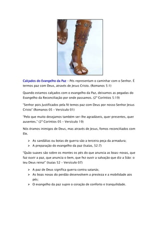 Calçados do Evangelho da Paz – Pés representam o caminhar com o Senhor. É
termos paz com Deus, através de Jesus Cristo. (Romanos 5:1)
Quando estamos calçados com o evangelho da Paz, deixamos as pegadas do
Evangelho da Reconciliação por onde passamos. (2º Coríntios 5:19)
“Senhor pois Justificados pela fé temos paz com Deus por nosso Senhor Jesus
Cristo” (Romanos 05 – Versículo 01)
“Pelo que muito desejamos também ser-lhe agradáveis, quer presentes, quer
ausentes.” (2º Coríntios 05 – Versículo 19)
Nós éramos inimigos de Deus, mas através de Jesus, fomos reconciliados com
Ele.
 As sandálias ou botas de guerra são a terceira peça da armadura;
 A preparação do evangelho da paz (Isaías, 52:7)
“Quão suaves são sobre os montes os pés do que anuncia as boas-novas, que
faz ouvir a paz, que anuncia o bem, que fez ouvir a salvação que diz a Sião: o
teu Deus reina!” (Isaías 52 – Versículo 07)
 A paz de Deus significa guerra contra satanás;
 As boas novas do perdão desenvolvem a presteza e a mobilidade aos
pés;
 O evangelho da paz supre o coração de conforto e tranquilidade.

 