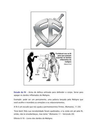 Escudo da Fé – Arma de defesa utilizada para defender o corpo. Serve para
apagar os dardos inflamados do Maligno.
Exemplo: pode ser um pensamento, uma palavra lançada pelo Maligno que
você acolhe e incendeia as emoções e os relacionamentos.
A fé é um escudo que nos ajuda a permanecermos firmes. (Romanos, 11:20)
“Está bem! Pela sua incredulidade foram quebrados, e tu estás em pé pela fé,
então, não te ensoberbeças, mas teme.” (Romanos 11 – Versículo 20)
Efésios 6:16 – Livres dos dardos do Maligno.

 