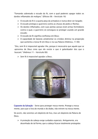 “Tomando sobretudo o escudo da fé, com o qual podereis apagar todos os
dardos inflamados do maligno.” (Efésios 06 – Versículo 16)
 O escudo da fé é a quarta peça da armadura e nunca deve ser largado;
 O escudo protegia o guerreiro contra as chuvas de pedra e flechas;
 Os dardos inflamados, com suas pontas acesas eram armas formidáveis
contra o qual, o guerreiro só conseguia se proteger usando um grande
escudo;
 O escudo da fé significa confiança em Deus;
 A capacidade de Satanás amedrontar os cristãos diminui na proporção
que aumenta a nossa fé em Deus e na sua Palavra (Hebreus, 11:06)
“Ora, sem fé é impossível agradar-lhe, porque é necessário que aquele que se
aproxima de Deus creia que ele existe e que é galardoador dos que o
buscam.” (Hebreus 11 – Versículo 06)
 Sem fé é impossível agradar a Deus.

Capacete da Salvação – Serve para proteger nossa mente. Protege a nossa
mente, para que o lixo do mundo e do diabo, não entrem na nossa mente.
Só assim, não seremos um depósito de lixo, mas um depósito da Palavra de
Deus.
 A proteção da cabeça exige cuidados especiais. Antigamente, era
desenhado de tal forma, que a cabeça ficasse totalmente protegidas

 