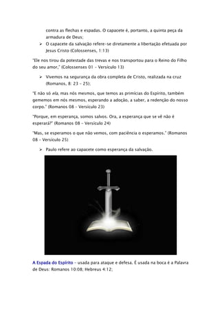 contra as flechas e espadas. O capacete é, portanto, a quinta peça da
armadura de Deus;
 O capacete da salvação refere-se diretamente a libertação efetuada por
Jesus Cristo (Colossenses, 1:13)
“Ele nos tirou da potestade das trevas e nos transportou para o Reino do Filho
do seu amor,” (Colossenses 01 – Versículo 13)
 Vivemos na segurança da obra completa de Cristo, realizada na cruz
(Romanos, 8: 23 – 25);
“E não só ela, mas nós mesmos, que temos as primícias do Espírito, também
gememos em nós mesmos, esperando a adoção, a saber, a redenção do nosso
corpo.” (Romanos 08 – Versículo 23)
“Porque, em esperança, somos salvos. Ora, a esperança que se vê não é
esperará?” (Romanos 08 – Versículo 24)
“Mas, se esperamos o que não vemos, com paciência o esperamos.” (Romanos
08 – Versículo 25)
 Paulo refere ao capacete como esperança da salvação.

A Espada do Espírito – usada para ataque e defesa. É usada na boca é a Palavra
de Deus: Romanos 10:08; Hebreus 4:12;

 