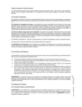 • Baja en cuentas de un Pasivo Financiero:
Los pasivos financieros solo se dan de baja del estado de situación financiera cuando, y sólo cuando, se haya extinguido,
esto es, cuando la obligación especificada en el correspondiente contrato haya sido pagada o cancelada, o bien haya
expirado).
4.8 Beneficios a Empleados
De acuerdo con la Sección 28 del anexo 2 del Decreto 2420 del 2015, todas las formas de contraprestación concedidas por
COMFANORTE a cambio de los servicios prestados por los empleados se registran como beneficios a empleados y se dividen
en:
4.8.1 Beneficios a empleados corto plazo son los beneficios cuyo pago será atendido en el término de los doce meses
siguientes al cierre del periodo, en el cual los empleados han prestado sus servicios. Entre los beneficios a corto plazo
tenemos: sueldos, horas extras, auxilio de transporte, cesantías, intereses de cesantías, vacaciones, primas legales, y
beneficios del personal de la convención colectica como prima semestral extralegal, prima de vacaciones y los auxilios. El
reconocimiento se realiza como un pasivo y como un gasto en el momento que se preste el servicio.
4.8.2 Otros beneficios a largo plazo para los empleados: Son aquellos que se esperan liquidar después de los doce meses
posteriores al final del periodo, tales como quinquenios y similares. Los beneficios en quinquenios y similares deberán
reconocerse como un pasivo en la medida del paso del tiempo y no únicamente al finalizar el periodo de acumulación de ese
beneficio. Estos se reconocerán como un gasto y un pasivo de manera gradual, aunque el empleado no tenga derecho si
renuncia faltando un día para obtener su derecho.
Los beneficios a largo plazo se miden por el valor presente y se utilizará la metodología de cálculo o valoración actuarial.
La Corporación no reconoce actualmente a sus empleados beneficios a largo plazo.
4.8.3 Beneficios por terminación: son los beneficios a los empleados proporcionados por la terminación del período de
empleo (tales como las indemnizaciones por despido) se reconocerán como un gasto en el momento de la terminación del
contrato y no podrán ser objeto de provisión anticipada.
4.9 Provisiones y Contingencias:
Las demandas en contra no se podrán reconocer como pasivos, salvo cuando se pueda demostrar que realmente existe un
pasivo, para lo cual procederá de la siguiente manera:
Se evaluará jurídicamente el estado de los procesos legales en contra, al menos en la fecha del cierre anual.
Cuando exista concepto jurídico según el cual la probabilidad de un fallo en contra sea remoto, los procesos legales en
contra no se reconocerán ni se revelarán
Cuando exista concepto jurídico según el cual la probabilidad de pérdida sea inferior al 50%, no se reconocerán
provisiones, pero se presentarán las notas a que se refiere la Política de Revelaciones.
Cuando exista un concepto del estado del proceso en la que se indique que la probabilidad de perder es superior al
50% o cuando exista un fallo en contra en primera instancia, se reconocerá una “provisión” por el valor esperado del
desembolso. El valor estimado del desembolso será aquel que determine un abogado interno o externo, según la
evaluación del estado del proceso. Para este fin, no se restarán los valores que correspondan a pólizas de seguros a
favor, pues estas sólo se reconocen, como cuentas por cobrar y como ingresos, cuando la respectiva aseguradora
determine por escrito el valor cubierto.
COMFANORTE, no reconocerá ningún activo contingente en los estados financieros, por prudencia, debido a que podría
significar el reconocimiento de un ingreso que quizá no sea nunca objeto de realización. No obstante, cuando la realización
del ingreso sea prácticamente cierta, el activo correspondiente no es de carácter contingente, y por tanto es apropiado
proceder a reconocerlo.
4.10 Obligaciones Tributarias
4.10.1 Impuesto de Renta y Complementarios
COMFANORTE es una entidad cuyos ingresos provienen de actividades derivadas de la inversión de su patrimonio, es
decir, no obtiene ingresos generados por actividades industriales, comerciales y financieras. Teniendo en cuenta lo anterior
y de conformidad con lo dispuesto en el artículo 1.6.1.13.2.9 del Decreto 1951 de 2017, COMFANORTE presentará
declaración de ingresos y patrimonio.
 