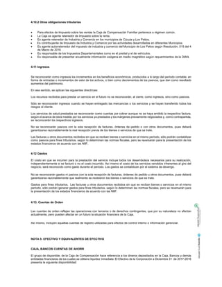 4.10.2 Otras obligaciones tributarias
Para efectos de Impuesto sobre las ventas la Caja de Compensación Familiar pertenece a régimen común.
La Caja es agente retenedor de impuesto sobre la renta.
Es agente retenedor de Industria y Comercio en los municipios de Cúcuta y Los Patios.
Es contribuyente de Impuesto de Industria y Comercio por las actividades desarrolladas en diferentes Municipios.
Es agente autorretenedor del impuesto de industria y comercio del Municipio de Los Patios según Resolución. 015 del 4
de Marzo de 2016
Es responsable de los Impuestos Departamentales como es el predial y el de vehículos.
Es responsable de presentar anualmente información exógena en medio magnético según requerimientos de la DIAN.
4.11 Ingresos
Se reconocerán como ingresos los incrementos en los beneficios económicos, producidos a lo largo del período contable, en
forma de entradas o incrementos de valor de los activos, o bien como decrementos de los pasivos, que dan como resultado
aumentos del patrimonio.
En ese sentido, se aplican las siguientes directrices:
Los recursos recibidos para prestar un servicio en el futuro no se reconocerán, al cierre, como ingresos, sino como pasivos.
Sólo se reconocerán ingresos cuando se hayan entregado las mercancías o los servicios y se hayan transferido todos los
riesgos al cliente.
Los servicios de salud prestados se reconocerán como cuentas por cobrar aunque no se haya emitido la respectiva factura,
según el avance de obra medido por los servicios ya prestados y los márgenes previamente negociados y, como contrapartida,
se reconocerán los respectivos ingresos.
No se reconocerán pasivos con la sola recepción de facturas, órdenes de pedido o con otros documentos, pues deberá
garantizarse razonablemente la real recepción previa de los bienes o servicios de que se trate.
Las facturas u otros documentos recibidos sin que se reciban bienes o servicios en el mismo período, sólo podrán contabilizar
como pasivos para fines tributarios, según lo determinen las normas fiscales, pero se reversarán para la presentación de los
estados financieros de acuerdo con las NIIF.
4.12 Gastos
El costo en que se incurren para la prestación del servicio incluye todos los desembolsos necesarios para su realización,
independientemente si se facturó o no el costo incurrido. Así mismo el costo de los servicios vendidos inherentes al giro del
negocio, será reconocido como gasto durante el período. Los gastos se contabilizan por el sistema de devengo.
No se reconocerán gastos ni pasivos con la sola recepción de facturas, órdenes de pedido u otros documentos, pues deberá
garantizarse razonablemente que realmente se recibieron los bienes o servicios de que se trate.
Gastos para fines tributarios. Las facturas u otros documentos recibidos sin que se reciban bienes o servicios en el mismo
período, sólo podrán generar gastos para fines tributarios, según lo determinen las normas fiscales, pero se reversarán para
la presentación de los estados financieros de acuerdo con las NIIF.
4.13. Cuentas de Orden
Las cuentas de orden reflejan las operaciones con terceros o de derechos contingentes, que por su naturaleza no afectan
actualmente, pero pueden afectar en un futuro la situación financiera de la Caja.
Así mismo, incluyen aquellas cuentas de registro utilizadas para efectos de control interno o información gerencial.
NOTA 5: EFECTIVO Y EQUIVALENTES DE EFECTIVO
CAJA, BANCOS CUENTAS DE AHORR
El grupo de disponible, de la Caja de Compensación hace referencia a los dineros depositados en la Caja, Bancos y demás
entidades financieras de los cuales se obtiene liquidez inmediata. El Efectivo de la Corporación a Diciembre 31 de 2017-2016
presenta la siguiente disponibilidad:
 