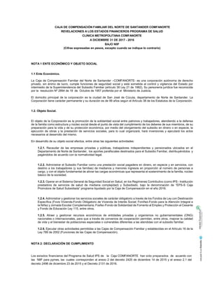 CAJA DE COMPENSACIÓN FAMILIAR DEL NORTE DE SANTANDER COMFANORTE
REVELACIONES A LOS ESTADOS FINANCIEROS PROGRAMA DE SALUD
CLINICA METROPOLITANA COMFANORTE
A DICIEMBRE 31 DE 2017 - 2016
BAJO NIIF
(Cifras expresadas en pesos, excepto cuando se indique lo contrario)
NOTA 1 ENTE ECONÓMICO Y OBJETO SOCIAL
1.1 Ente Económico.
La Caja de Compensación Familiar del Norte de Santander –COMFANORTE- es una corporación autónoma de derecho
privado, sin ánimo de lucro, cumple funciones de seguridad social y está sometida al control y vigilancia del Estado por
intermedio de la Superintendencia del Subsidio Familiar (artículo 39 Ley 21 de 1982), Su personería jurídica fue reconocida
por la resolución Nº 2894 de 18 de Octubre de 1957 proferida por el Ministerio de Justicia.
El domicilio principal de la corporación es la ciudad de San José de Cúcuta, departamento de Norte de Santander. La
Corporación tiene carácter permanente y su duración es de 99 años según el Artículo 38 de los Estatutos de la Corporación.
1.2. Objeto Social.
El objeto de la Corporación es la promoción de la solidaridad social entre patronos y trabajadores, atendiendo a la defensa
de la familia como estructura y núcleo social desde el punto de vista del cumplimiento de los deberes de sus miembros, de su
preparación para la vida y de su protección económica, por medio del otorgamiento del subsidio en dinero o en especie, la
ejecución de obras y la prestación de servicios sociales, para lo cual organizará, hará inversiones y ejecutará los actos
necesarios al desarrollo del mismo.
En desarrollo de su objeto social efectúa, entre otras las siguientes actividades:
1.2.1. Recaudar de las empresas privadas y públicas, trabajadores independientes y pensionados ubicados en el
Departamento de Norte de Santander, los aportes parafiscales destinados para el Subsidio Familiar, distribuyéndolos y
pagándolos de acuerdo con la normatividad legal.
1.2.2. Administrar el Subsidio Familiar como una prestación social pagadera en dinero, en especie y en servicios, con
destino a los trabajadores (y sus familias) de medianos y menores ingresos en proporción al número de personas a
cargo, y con el objeto fundamental de aliviar las cargas económicas que representa el sostenimiento de la familia, núcleo
básico de la sociedad.
1.2.3. Operar en el Sistema General de Seguridad Social en Salud, en los Regímenes Contributivo (como IPS - Institución
prestadora de servicios de salud de mediana complejidad) y Subsidiado, bajo la denominación de “EPS-S Caja
Promotora de Salud Subsidiada” programa liquidado por la Caja de Compensación en el año 2016.
1.2.4. Administrar y gestionar los servicios sociales de carácter obligatorio a través de los Fondos de Ley con Destinación
Específica (Fovis Vivienda-Fondo Obligatorio de Vivienda de Interés Social; Foniñez-Fondo para la Atención Integral a
la Niñez y Jornada Escolar Complementaria; Fosfec-Fondo de Solidaridad de Fomento al Empleo y Protección al Cesante
y Fondo de Educación Ley 115, entre otros.
1.2.5. Atraer y gestionar recursos económicos de entidades privadas y organismos no gubernamentales (ONG)
nacionales o internacionales, para que a través de convenios de cooperación permitan, entre otros, mejorar la calidad
de vida y el bienestar de poblaciones especiales o vulnerables diferentes a las atendidas con el subsidio familiar.
1.2.6. Ejecutar otras actividades permitidas a las Cajas de Compensación Familiar y establecidas en el Artículo 16 de la
Ley 789 de 2002 (Funciones de las Cajas de Compensación).
NOTA 2: DECLARACIÓN DE CUMPLIMIENTO
Los estados financieros del Programa de Salud IPS de la Caja COMFANORTE han sido preparados de acuerdo con
las NIIF para pymes, las cuales corresponden al anexo 2 del decreto 2420 de diciembre 14 de 2015 y el anexo 2.1 del
decreto 2496 de diciembre 23 de 2015 y el Decreto 2131 de 2016.
 