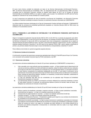 El nuevo marco técnico contable fue elaborado con base en las Normas Internacionales de Información Financiera -
NIIF-, las Normas Internacionales de Contabilidad –NIC-, las interpretaciones SIC, las interpretaciones CINIIF y el marco
conceptual para la información financiera, emitidas en español hasta Agosto de 2013, por el Consejo de Normas
Internacionales de Contabilidad (IASB por sus siglas en inglés) y para el grupo 2 se establecieron las NIIF para las Pymes
adoptada en Colombia en las normas anotadas en el anterior párrafo.
La nota 3 proporciona una explicación de cómo la transición a las Normas de Contabilidad y de Información Financiera
aceptadas en Colombia ha afectado la situación financiera, el rendimiento financiero informados por COMFANORTE.
Los últimos estados financieros individuales de la Caja de Compensación Familiar del Norte de Santander “COMFANORTE”
elaborados bajo los principios de contabilidad generalmente aceptados en Colombia (Decreto 2649 de 1993) fueron los
emitidos al 31 de diciembre de 2016.
NOTA 3: TRANSICION A LAS NORMAS DE CONTABILIDAD Y DE INFORMACION FINANCIERA ACEPTADOS EN
COLOMBIA (NIIF)
Según el cronograma de aplicación inicial del decreto 3022 de 2013, el año 2014 fue un período de preparación para definir
los planes de implementación y el año 2015 fue el año de transición, sin embargo el decreto 2496 de 2015 determinó correr
los términos de transición en todo el año 2016, el cual requirió como inicio la preparación y presentación de un estado de
situación financiera de apertura (ESFA) en enero 1 de 2016, e inicio formal de adopción a partir de enero 1 de 2017, requiriendo
presentar estados financieros a diciembre 31 de 2016 bajo los dos sistemas PCGA y NIIF, siendo valedero oficialmente el
primero y los primeros estados financieros bajo la nueva normatividad los correspondientes a diciembre 31 de 2017.
Para el efecto se han tenido en cuenta los siguientes aspectos técnicos:
3.1 Decisiones iniciales de la transición
A continuación se exponen las exenciones y excepciones aplicables bajo la Sección 35 del MTN para el Grupo 2 en Colombia,
en la conversión de los estados financieros bajo los PCGA colombianos a las NIIF:
3.1.1 Exenciones voluntarias
Las exenciones voluntarias establecidas por la Sección 35 que fueron aplicadas por COMFANORTE corresponden a:
i. Valor razonable como costo atribuido para las propiedades y equipo – la Caja consideró para la determinación del
costo de sus terrenos y edificios en la fecha del balance de apertura, utilizar los últimos avalúos técnicos realizados
por la Caja en el año 2015 y fue realizado por el avaluador Ing. Civil Jairo Buitrago Gelvez, lo cual implicó reconstruir
el costo histórico considerando los parámetros establecidos por las NIIF, lo cual implicó la eliminación de las
valorizaciones reconocidas para estos activos bajo los PCGA. Para los demás activos se efectuaron los inventarios
físicos, dándose de baja activos dañados, obsoletos o no existentes y de alta activos materiales, cuadrándose el
módulo de activos fijos razonablemente.
ii. La Caja usó estimados bajo NIIF que son consistentes con los aplicados bajo Principios de Contabilidad
Generalmente Aceptados en Colombia.
iii. Las estimaciones hechas en el ESFA y de transición se hicieron reflejando las condiciones existentes a la fecha
de cada estado financiero. En particular, las estimaciones relativas a precios de mercado, tasas de interés, que
reflejaban las condiciones de mercado en esas fechas.
Las exenciones voluntarias establecidas por la Sección 35 que NO fueron tomadas por la Caja son las siguientes:
i. Activos y pasivos de subsidiarias, asociadas y negocios conjuntos - la Caja no posee subsidiarias o asociadas.
ii. Combinaciones de negocios – La Caja no ha realizado operaciones de este tipo.
iii. Transacciones de pagos basados en acciones – La Caja no ha realizado operaciones de este tipo.
iv. Contratos de seguro – La Caja no ha realizado operaciones de este tipo.
v. Contratos de arrendamiento financiero – El tratamiento contable que la Caja dio a sus contratos de arrendamiento
es consistente con los parámetros establecidos por las NIIF.
vi. Diferencias de conversión acumuladas – La Caja no posee inversiones en subsidiarias o asociadas en el extranjero
que impliquen el reconocimiento de diferencias de conversión en procesos de consolidación, igualmente no poseen
saldos de cuentas por cobrar o por pagar con vinculadas que estén definidos en una moneda diferente de la
funcional y que además correspondan a transacciones no comerciales sobre las cuales no se hayan definido
las fechas de pago.
 