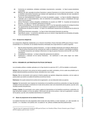 vii. Inversiones en subsidiarias, entidades controladas conjuntamente y asociadas – la Caja no posee subsidiarias
o asociadas.
viii. Medición del valor razonable de activos financieros o pasivos financieros en el primer reconocimiento - La Caja
no identificó instrumentos financieros que hubiesen sido registrados por montos diferentes del valor razonable en
el momento de su reconocimiento inicial.
ix. Pasivos por desmantelamiento incluidos en el costo de propiedad y equipo – La Caja no identificó obligaciones
materiales para el desmantelamiento, retiro de elementos de propiedades y equipo o rehabilitación del lugar
sobre el que se asientan.
x. Activos financieros o activos intangibles contabilizados de acuerdo con CINIIF 12. Acuerdos de Concesión de
Servicios – La Caja no ha realizado operaciones de este tipo.
xi. Costos de los préstamos – En los años posteriores a 20161
no se han ejecutado proyectos de montaje de activos
con requerimientos de deuda financiera que impliquen la capitalización de costos de préstamos.
xii. Transferencias de activos de clientes – La Caja no ha identificado transacciones de transferencias de activos de
clientes.
xiii. Instrumentos financieros compuestos – La Caja no tiene instrumentos financieros de este tipo.
xiv. Hiperinflación severa – La economía colombiana que es en donde la Caja desarrolla sus actividades principales,
no es una economía hiperinflacionaria.
3.1.2 Excepciones obligatorias
Las excepciones obligatorias establecidas por la Sección 35 del Marco Técnico Normativo (MTN) para el Grupo 2 fueron
considerados en la conversión de los estados financieros individuales de la Caja teniendo en cuenta lo siguiente:
i. Baja de activos financieros y pasivos financieros – La Caja no identificó situaciones que impliquen diferencias en
la baja de activos financieros en las inversiones las cuales se reclasificaron a efectivo y equivalentes de efectivo
y no identificó situaciones que impliquen diferencias en la baja de pasivos financieros entre las NIIF y los PCGA
colombianos.
ii. Contabilidad de coberturas – La Caja no desarrolla operaciones de cobertura.
iii. Clasificación y valoración de los activos financieros – Se clasificaron a corto plazo según sus reales
vencimientos.
NOTA 4 - RESUMEN DE LAS PRINCIPALES POLÍTICAS CONTABLES
Las principales políticas contables aplicadas por la Caja durante los ejercicios 2017 y 2016 se detallan a continuación:
Activos. Solo se reconocen como activos los hechos pasados que estén controlados y de los cuales sea probable que la
entidad obtendrá beneficios económicos futuros, derivados de su uso o venta.
Pasivos. Solo se reconocerán como pasivos lo hechos pasados que generen obligaciones presentes y de los cuales se
pueda probar que existirá una salida de beneficios económicos futuros
Patrimonio. Es la parte residual de los activos de la organización, una vez deducidos todos sus pasivos.
Ingresos. Se reconocerán como ingresos los incrementos en los beneficios económicos producidos a lo largo del periodo
contable en forma de entrada o incremento en el valor de los activos o bien como decremento de los pasivos, que dan como
resultado aumento del patrimonio.
Costos y Gastos. Se reconocerán como costos y gastos los decrementos en los beneficios económicos, producidos a lo
largo del periodo contable, en forma de salidas o disminución del valor de los activos, o bien por la generación o aumento
de los pasivos, que dan como resultado decrementos en el patrimonio.
4.1 Bases de preparación de los estados financieros
Los estados financieros han sido preparados sobre la base del costo histórico, el valor revaluado, y el valor razonable de
acuerdo a la naturaleza de la partida como se explica en las políticas contables descritas posteriormente.
1
Para las Cajas de Compensación Familiar las NIIF para las Pymes ó en Colombia el Marco Técnico Normativo para el Grupo 2
(MTN2) empieza a partir de enero 1 de 2017.
 