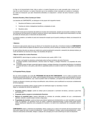 La Caja, en el reconocimiento inicial, mide un activo o un pasivo financiero por su valor razonable más o menos, en el
caso de un activo financiero o un pasivo financiero que no se contabilice al valor razonable con cambios en resultados,
los costos de transacción que sean directamente atribuibles a la adquisición o emisión del activo financiero o pasivo
financiero.
Deudores Sociales y Otras Cuentas por Cobrar
Los deudores de COMFANORTE, se distinguen en tres grupos de la siguiente manera:
1. Deudores del Sistema a costo amortizado
2. Cuentas por cobrar a trabajadores beneficios a empleados al costo
3. Deudores varios
La medición inicial para los deudores del sistema es el precio de la transacción, excepto que el acuerdo constituya en efecto
una transacción de financiación se medirá la cuenta por cobrar al valor presente de los pagos futuros descontados a una tasa
de interés de mercado para un instrumento de deuda similar.
La medición posterior, se medirán al costo de la transacción excepto que el acuerdo constituya en efecto una transacción de
financiación.
• Deterioro
Al Cierre de cada período sobre el que se informa (31 de diciembre de cada año), el Comité de Cartera de COMFANORTE
evaluará si existe evidencia objetiva de deterioro de las inversiones y de las cuentas por medidas al costo o costo amortizado,
El valor de libros del activo se reduce por medio de la cuenta de estimación (corrección o valuación) de cobranza dudosa y el
monto del deterioro se reconoce con cargo a los resultados del ejercicio.
• Baja en cuentas de un activo financiero:
COMFANORTE, dará de baja en cuentas un activo financiero solo cuando: (MTN 11.33)
a) expiren o se liquiden los derechos contractuales sobre los flujos de efectivo del activo financiero,
b) la entidad transfiera sustancialmente a terceros todos los riesgos y ventajas inherentes a la propiedad del activo
financiero
c) La entidad a pesar de haber conservado algunos riesgos y ventajas inherentes a la propiedad significativos, ha trasferido
el control del activo a otra parte y este tiene la capacidad practica de vender el activo en su integridad a una tercera
parte.
4.5 Propiedad Planta y Equipo
Son los activos tangibles que posee EL PROGRAMA DE SALUD IPS COMFANORTE de los cuales se esperan tener
beneficios económicos futuros y se utilizan para la prestación de servicios, suministro de bienes, para arrendarlos a terceros
o para propósitos administrativos, cuyo costo se pueden medir con fiabilidad y se esperan usar durante más de un periodo.
Cuando se adquiera un terreno que incluya una edificación, tanto el terreno como la edificación se reconocen contablemente
de forma separada.
Los elementos de propiedad, planta y equipo pueden ser clasificados según su naturaleza o función
Según su naturaleza los activos se clasifican en:
a. Propiedad, planta y equipo: cuando se utilizan para la producción o suministro de bienes y servicios o para fines
administrativos.
b. Propiedad, planta y equipo en arrendamiento financiero.
c. Mejoras en propiedad ajena: mejoras efectuadas en contratos de comodato, préstamo de uso o arrendamiento
operativo, siempre y cuando existan contrato a largo plazo.
d. Propiedades de inversión: cuando se tienen para obtener ingresos por arrendamientos y su valor razonable no se puede
medir con fiabilidad o es necesario incurrir en costos o esfuerzos desproporcionados, (cuando exista avalúo técnico
existirá clasificación específica como propiedad de inversión y no dentro de la clasificación de la propiedad, planta y
equipo).
COMFANORTE medirá un elemento de propiedades, planta y equipo por su costo en el momento del reconocimiento inicial,
hace parte integral del costo, el precio de adquisición, costos de instalación, montaje, costos de desmantelamiento y otros,
menos los descuentos comerciales, rebajas o cualquier otro concepto por el cual se disminuya el costo de adquisición.
 
