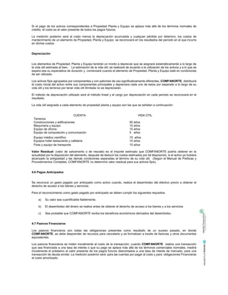 Si el pago de los activos correspondientes a Propiedad Planta y Equipo se aplaza más allá de los términos normales de
crédito, el costo es el valor presente de todos los pagos futuros.
La medición posterior será al costo menos la depreciación acumulada y cualquier pérdida por deterioro, los costos de
mantenimiento de un elemento de Propiedad, Planta y Equipo se reconocerá en los resultados del período en el que incurra
en dichos costos.
Depreciación
Los elementos de Propiedad, Planta y Equipo tendrán un monto a depreciar que se asignará sistemáticamente a lo largo de
la vida útil estimada al bien. La estimación de la vida útil, se realizará de acuerdo a la utilización de los activos y a lo que se
espera sea su expectativa de duración y comenzará cuando el elemento de Propiedad, Planta y Equipo esté en condiciones
de ser utilizado.
Los activos fijos agrupados por componentes y con patrones de uso significativamente diferentes, COMFANORTE, distribuirá
el costo inicial del activo entre sus componentes principales y depreciara cada uno de estos por separado a lo largo de su
vida útil y los terrenos por tener vida útil ilimitada no se depreciarán.
El método de depreciación utilizado será el método lineal y el cargo por depreciación en cada periodo se reconocerá en el
resultado.
La vida útil asignada a cada elemento de propiedad planta y equipo son las que se señalan a continuación:
CUENTA VIDA ÚTIL
Terrenos
Construcciones y edificaciones 50 años
Maquinaria y equipo 10 años
Equipo de oficina 10 años
Equipo de computación y comunicación 5 años
Equipo médico científico 10 años
Equipos hotel restaurante y cafetería 10 años
Flota y equipo de transporte 10 años
Valor Residual: (valor de salvamento o de rescate) es el importe estimado que COMFANORTE podría obtener en la
actualidad por la disposición del elemento, después de deducir los costos estimados por tal disposición, si el activo ya hubiera
alcanzado la antigüedad y las demás condiciones esperadas al término de su vida útil. (Según el Manual de Políticas y
Procedimientos Contables, COMFANORTE no determinó valor residual para sus activos fijos).
4.6 Pagos Anticipados
Se reconoce un gasto pagado por anticipado como activo cuando, realiza el desembolso del efectivo previo a obtener el
derecho de acceso a los bienes y servicios.
Para el reconocimiento como gasto pagado por anticipado se deben cumplir los siguientes requisitos:
a) Su valor sea cuantificable fiablemente.
b) El desembolso del dinero se realice antes de obtener el derecho de acceso a los bienes y a los servicios
c) Sea probable que COMFANORTE reciba los beneficios económicos derivados del desembolso.
4.7 Pasivos Financieros
Los pasivos financieros son todas las obligaciones presentes como resultado de un suceso pasado, en donde
COMFANORTE, se debe desprender de recursos para cancelarlo y se formalizan a través de facturas y otros documentos
equivalentes.
Los pasivos financieros se miden inicialmente al costo de la transacción; cuando COMFANORTE realice una transacción
que sea financiada a una tasa de interés o que su pago se aplace más allá de los términos comerciales normales, medirá
inicialmente el préstamo al valor presente de los pagos futuros descontados a una tasa de interés de mercado, para una
transacción de deuda similar. La medición posterior será para las cuentas por pagar al costo y para obligaciones Financieras
al costo amortizado.
 