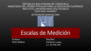 Escalas de Medición
Profesor: Bachiller:
Pedro Beltran Anderson Lopez.
C.I: 25.426.338
REPUBLICA BOLIVARIANA DE VENEZUELA
MINISTERIO DEL PODER POPULAR PARA LA EDUCACIÓN SUPERIOR
INSTITUTO UNIVERSITARIO POLITECNICO
“SANTIAGO MARIÑO”
EXTENSIÓN BARCELONA
 