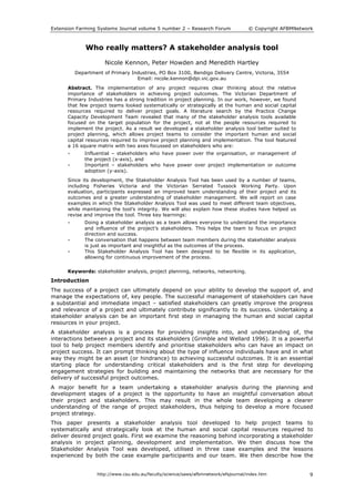 Extension Farming Systems Journal volume 5 number 2 – Research Forum © Copyright AFBMNetwork
http://www.csu.edu.au/faculty/science/saws/afbmnetwork/efsjournal/index.htm 9
Who really matters? A stakeholder analysis tool
Nicole Kennon, Peter Howden and Meredith Hartley
Department of Primary Industries, PO Box 3100, Bendigo Delivery Centre, Victoria, 3554
Email: nicole.kennon@dpi.vic.gov.au
Abstract. The implementation of any project requires clear thinking about the relative
importance of stakeholders in achieving project outcomes. The Victorian Department of
Primary Industries has a strong tradition in project planning. In our work, however, we found
that few project teams looked systematically or strategically at the human and social capital
resources required to deliver project goals. A literature search by the Practice Change
Capacity Development Team revealed that many of the stakeholder analysis tools available
focused on the target population for the project, not at the people resources required to
implement the project. As a result we developed a stakeholder analysis tool better suited to
project planning, which allows project teams to consider the important human and social
capital resources required to improve project planning and implementation. The tool featured
a 16 square matrix with two axes focussed on stakeholders who are:
• Influential – stakeholders who have power over the organisation, or management of
the project (x-axis), and
• Important – stakeholders who have power over project implementation or outcome
adoption (y-axis).
Since its development, the Stakeholder Analysis Tool has been used by a number of teams,
including Fisheries Victoria and the Victorian Serrated Tussock Working Party. Upon
evaluation, participants expressed an improved team understanding of their project and its
outcomes and a greater understanding of stakeholder management. We will report on case
examples in which the Stakeholder Analysis Tool was used to meet different team objectives,
while maintaining the tool’s integrity. We will also explain how these studies have helped us
revise and improve the tool. Three key learnings:
• Doing a stakeholder analysis as a team allows everyone to understand the importance
and influence of the project’s stakeholders. This helps the team to focus on project
direction and success.
• The conversation that happens between team members during the stakeholder analysis
is just as important and insightful as the outcomes of the process.
• This Stakeholder Analysis Tool has been designed to be flexible in its application,
allowing for continuous improvement of the process.
Keywords: stakeholder analysis, project planning, networks, networking.
Introduction
The success of a project can ultimately depend on your ability to develop the support of, and
manage the expectations of, key people. The successful management of stakeholders can have
a substantial and immediate impact – satisfied stakeholders can greatly improve the progress
and relevance of a project and ultimately contribute significantly to its success. Undertaking a
stakeholder analysis can be an important first step in managing the human and social capital
resources in your project.
A stakeholder analysis is a process for providing insights into, and understanding of, the
interactions between a project and its stakeholders (Grimble and Wellard 1996). It is a powerful
tool to help project members identify and prioritise stakeholders who can have an impact on
project success. It can prompt thinking about the type of influence individuals have and in what
way they might be an asset (or hindrance) to achieving successful outcomes. It is an essential
starting place for understanding critical stakeholders and is the first step for developing
engagement strategies for building and maintaining the networks that are necessary for the
delivery of successful project outcomes.
A major benefit for a team undertaking a stakeholder analysis during the planning and
development stages of a project is the opportunity to have an insightful conversation about
their project and stakeholders. This may result in the whole team developing a clearer
understanding of the range of project stakeholders, thus helping to develop a more focused
project strategy.
This paper presents a stakeholder analysis tool developed to help project teams to
systematically and strategically look at the human and social capital resources required to
deliver desired project goals. First we examine the reasoning behind incorporating a stakeholder
analysis in project planning, development and implementation. We then discuss how the
Stakeholder Analysis Tool was developed, utilised in three case examples and the lessons
experienced by both the case example participants and our team. We then describe how the
 