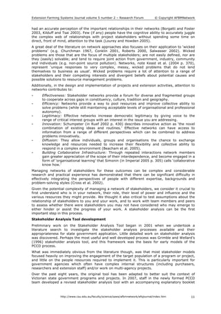 Extension Farming Systems Journal volume 5 number 2 – Research Forum © Copyright AFBMNetwork
http://www.csu.edu.au/faculty/science/saws/afbmnetwork/efsjournal/index.htm 11
had an accurate perception of the important relationships in their networks (Borgatti and Foster
2003, Kilduff and Tsai 2003). Few (if any) people have the cognitive ability to accurately juggle
the complex web of relationships with project stakeholders without spending some time on
direct, front of mind, attention to the task (Lourey and Howden 2005).
A great deal of the literature on network approaches also focuses on their application to ‘wicked
problems’ (e.g. Churchman 1967, Conklin 2001, Roberts 2000, Salwasser 2002). Wicked
problems are those that are the focus of multiple stakeholders; are not easily defined, nor are
they (easily) solvable; and tend to require joint action from government, industry, community
and individuals (e.g. non-point source pollution). Networks, note Keast et al. (2004 p. 370),
represent ‘unique responses to very complex, messy, wicked problems that do not lend
themselves to business as usual’. Wicked problems require a lot of attention to a range of
stakeholders and their competing interests and divergent beliefs about potential causes and
possible solutions to resource management problems.
Additionally, in the design and implementation of projects and extension activities, attention to
networks contributes to:
• Effectiveness: Stakeholder networks provide a forum for diverse and fragmented groups
to cooperate across gaps in constituency, culture, tradition and geography.
• Efficiency: Networks provide a way to pool resources and improve collective ability to
solve problems (while still maintaining acceptable levels of organisational and professional
autonomy).
• Legitimacy: Effective networks increase democratic legitimacy by giving voice to the
range of critical interest groups with an interest in the issue you are addressing.
• Innovation: Schumpeter (in Ruef 2002 p. 430) describes innovative action as ‘the novel
combination of existing ideas and routines.’ Effective networks can have access to
information from a range of different perspectives which can be combined to address
problems innovatively.
• Diffusion: They allow individuals, groups and organisations the chance to exchange
knowledge and resources needed to increase their flexibility and collective ability to
respond in a complex environment (Beacham et al. 2005).
• Building Collaborative Infrastructure: Through repeated interactions network members
gain greater appreciation of the scope of their interdependence, and become engaged in a
form of ‘organisational learning’ that Simonin (in Imperial 2005 p. 305) calls ‘collaborative
know how.’
Managing networks of stakeholders for these outcomes can be complex and considerable
research and practical experience has demonstrated that there can be significant difficulty in
effectively integrating the perspectives of people with different expertise, backgrounds and
problem-solving styles (Cross et al. 2002).
Given the potential complexity of managing a network of stakeholders, we consider it crucial to
first understand who is in your network, their role, their level of power and influence and the
various resources they might provide. We thought it also critical to test assumptions about the
relationship of stakeholders to you and your work, and to work with team members and peers
to assess whether there were stakeholders you may not have considered who may emerge to
either hinder or assist the progress of your work. A stakeholder analysis can be the first
important step in this process.
Stakeholder Analysis Tool development
Preliminary work on the Stakeholder Analysis Tool began in 2001 when we undertook a
literature search to investigate the stakeholder analysis processes available and their
appropriateness for state government application. Little detailed work on stakeholder analysis
was discovered. Perhaps the most useful and well developed process was Grimble and Wellard’s
(1996) stakeholder analysis tool, and this framework was the basis for early models of the
PCCD process.
What was immediately obvious from the literature though, was that most stakeholder models
focused heavily on improving the engagement of the target population of a program or project,
and little on the people resources required to implement it. This is particularly important for
government agencies which often have complex internal structures (including purchasers,
researchers and extension staff) and/or work on multi-agency projects.
Over the past eight years, the original tool has been adapted to better suit the context of
Victorian state government programs and projects. In 2007, staff in the newly formed PCCD
team developed a revised stakeholder analysis tool with an accompanying explanatory booklet
 