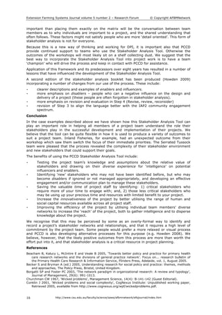Extension Farming Systems Journal volume 5 number 2 – Research Forum © Copyright AFBMNetwork
http://www.csu.edu.au/faculty/science/saws/afbmnetwork/efsjournal/index.htm16
important than placing them exactly on the matrix will be the conversation between team
members as to why individuals are important to a project, and the shared understanding that
often follows. These factors might not satisfy people who are more ‘detail oriented’. This form of
stakeholder analysis is not for everyone.
Because this is a new way of thinking and working for DPI, it is important also that PCCD
provide continued support to teams who use the Stakeholder Analysis Tool. Otherwise the
outcomes of the workshops will most likely sit on a shelf collecting dust. We suggest that the
best way to incorporate the Stakeholder Analysis Tool into project work is to have a team
‘champion’ who will drive the process and keep in contact with PCCD for assistance.
Application of this framework and its predecessors over eight years has resulted in a number of
lessons that have influenced the development of the Stakeholder Analysis Tool.
A second edition of the stakeholder analysis booklet has been produced (Howden 2009)
incorporating a number of changes from our use of the process. These include:
• clearer descriptions and examples of enablers and influencers.
• more emphasis on disablers – people who can a negative influence on the design and
delivery of a project (these people are often forgotten in stakeholder analysis).
• more emphasis on revision and evaluation in Step 4 (Revise, review, reconsider)
• revision of Step 3 to align the language better with the IAP2 community engagement
spectrum.
Conclusion
In the case examples described above we have shown how this Stakeholder Analysis Tool can
play an important role in helping all members of a project team understand the role their
stakeholders play in the successful development and implementation of their projects. We
believe that the tool can be quite flexible in how it is used to produce a variety of outcomes to
suit a project team. Inland Fisheries, for example, had an unexpected outcome from their
workshop which saw them switch the focus of their immediate priorities. The Serrated Tussock
team were pleased that the process revealed the complexity of their stakeholder environment
and new stakeholders that could support their goals.
The benefits of using the PCCD Stakeholder Analysis Tool include:
• Testing the project team’s knowledge and assumptions about the relative value of
stakeholders and drawing on their diverse experience for ‘intelligence’ on potential
influencers and enablers.
• Identifying ‘new’ stakeholders who may not have been identified before, but who may
become disablers if ignored or not managed appropriately, and developing an effective
engagement and/or communication plan to manage these stakeholders.
• Saving the valuable time of project staff by identifying: 1) critical stakeholders who
require more of your time to engage with; and, 2) those less critical stakeholders who
may be using up your precious time and resources with limited benefit to your project.
• Increase the innovativeness of the project by better utilising the range of human and
social capital resources available across all project staff.
• Improving the efficiency of the project by utilising individual team members’ diverse
networks to increase the ‘reach’ of the project, both to gather intelligence and to disperse
knowledge about the project.
We recognise that this may be perceived by some as an overly-formal way to identify and
record a project’s stakeholder networks and relationships, and that it requires a high level of
commitment by the project team. Some people would prefer a more relaxed or visual process
and PCCD is also developing alternative processes for this purpose (e.g. Howden 2008). We
believe, however, that the likely positive outcomes from this process are more than worth the
effort put into it, and that stakeholder analysis is a critical resource in project planning.
References
Beacham B, Kalucy L, McIntire E and Veale B 2005, 'Towards better policy and practice for primary health
care research networks and the divisions of general practice network'. Focus on... research bulletin of
the Primary Health Care Research & Information Service, Flinders Press, Adelaide, vol. 1, August 2005.
Becker S and Bryman A (ed.) 2005, Understanding research for social policy and practice: themes, methods
and approaches, The Policy Press, Bristol, United Kingdom.
Borgatti SP and Foster PC 2003, 'The network paradigm in organizational research: A review and typology',
Journal of Management, 29(6): 991-1013.
Churchman CW 1967, 'Wicked problems', Management Science, 14(4): B-141-142 (Guest Editorial).
Conklin J 2001, 'Wicked problems and social complexity', CogNexus Institute: Unpublished working paper,
Retrieved 2005, available from http://www.cognexus.org/wpf/wickedproblems.pdf.
 