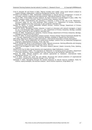 Extension Farming Systems Journal volume 5 number 2 – Research Forum © Copyright AFBMNetwork
http://www.csu.edu.au/faculty/science/saws/afbmnetwork/efsjournal/index.htm 17
Cross R, Borgatti SP and Parker A 2002, 'Making invisible work visible: Using social network analysis to
support strategic collaboration', California Management Review, 44(2): 25-46.
Grimble R and Wellard K 1996, 'Stakeholder methodologies in natural resource management: A review of
principles, contexts, experiences and opportunities', Agricultural Systems, 55(2): 173-193.
Grundy S 1982, ‘Three modes of action research. As cited in Kemmis S and McTaggert R (eds.) 1988, ‘The
action research reader’ (3rd edn), Deakin University Press, Geelong, Australia.
Howden PF 2006, 'Understanding and operating in networks: A focus on the role of the "Networker".
Discussion paper for our rural landscape (ORL) program 5.1', Department of Primary Industries,
Bendigo, available from http://www.dpi.vic.gov.au/dpi/pcr.nsf/index.htm.
Howden PF 2007a, 'A critical stakeholder analysis process', Practice Change, Department of Primary
Industries, Bendigo, Australia
Howden PF 2007b, 'Navigating complex networks: A report on interviews with network managers, a report
for our rural landscape (ORL) program 5.1', edn, Department of Primary Industries, Bendigo, available
from http://www.dpi.vic.gov.au/dpi/pcr.nsf/index.htm.
Howden PF 2008, 'Visualising your networks', Practice Change, Department of Primary Industries, Bendigo,
available on request from the authors
Howden PF 2009, 'A critical-stakeholder analysis process', Practice Change Tools & Frameworks Booklet No.
1, 2nd edn, Department of Primary Industries, Bendigo, available on request from the authors.
IAP2 2003, ‘Planning for effective public participation’, International Association of Public Participation.
Imperial MT 2005, 'Using collaboration as a governance strategy: Lessons from six watershed management
programs', Administration & Society, 37(3): 281-320.
Keast R, Mandell MP, Brown K and Woolcock G 2004, 'Network structures: Working differently and changing
expectations', Public Administration Review, 64(3): 363-371.
Kemmis S and McTaggert R (eds.) 1990, ‘The action research planner’, Deakin University Press, Geelong,
Australia
Kilduff M and Tsai W 2003, Social networks and organisations, Sage Publications, London.
Lourey R and Howden P 2005, 'The importance of "Networks" In managing service providers', Department
of Primary Industries, Tatura, available from http://www.dpi.vic.gov.au/dpi/pcr.nsf/index.htm.
Roberts NC 2000, 'Wicked problems and network approaches to resolution', International Public
Management Review, 1(1): 1-19.
Ruef M 2002, 'Strong ties, weak ties and islands: Structural and cultural predictors of organizational
innovation', Industrial and Corporate Change, 11(3): 427-449.
Salwasser H 2002, 'Navigating through the wicked messiness of natural resource problems: Roles for
science, coping strategies, and decision analysis'. Sierra Science Syposium, Kings Beach, CA.
 