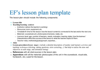 EF’s lesson plan template
The lesson plan should include the following components:
 Lesson title
 Teaching/learning context:
o Institution:(where the teacher is working)
o Resources: room, equipment,etc.
o Timetable fit: time for the lesson,how the lesson content is connected to the last and/or the next one.
o Materials: coursebookunit, photocopiesof pictures, realia, etc.
o Learners:level, age, number of learners, needs,motivation, learning styles; how the learners’
characteristics affectthe success of the lessonor what the teacher expectof them.
o Teacher:roles,methodologicalapproach, expertise…
 Aims
 Lesson procedures/lesson stages : include a detailed description of teacher (and learner) activities and
teaching techniques (eliciting, asking questions, error correcting,…) that help to realize the aims and
objectives at each stage, and estimated timing)
 References with all cited sources in the lesson plan.
 Appendices with all the materials (photocopies of the unit in the coursebook, visual aids,
homework, etc.) used for the lesson.
 