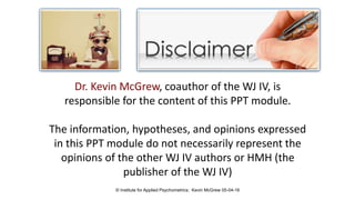Dr. Kevin McGrew, coauthor of the WJ IV, is
responsible for the content of this PPT module.
The information, hypotheses, and opinions expressed
in this PPT module do not necessarily represent the
opinions of the other WJ IV authors or HMH (the
publisher of the WJ IV)
© Institute for Applied Psychometrics; Kevin McGrew 05-04-16
 