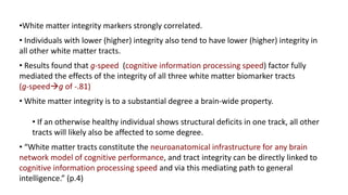 •White matter integrity markers strongly correlated.
• Individuals with lower (higher) integrity also tend to have lower (higher) integrity in
all other white matter tracts.
• Results found that g-speed (cognitive information processing speed) factor fully
mediated the effects of the integrity of all three white matter biomarker tracts
(g-speedg of -.81)
• White matter integrity is to a substantial degree a brain-wide property.
• If an otherwise healthy individual shows structural deficits in one track, all other
tracts will likely also be affected to some degree.
• “White matter tracts constitute the neuroanatomical infrastructure for any brain
network model of cognitive performance, and tract integrity can be directly linked to
cognitive information processing speed and via this mediating path to general
intelligence.” (p.4)
 