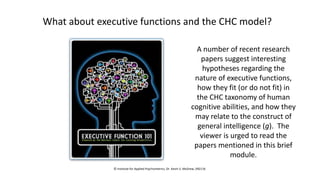 What about executive functions and the CHC model?
A number of recent research
papers suggest interesting
hypotheses regarding the
nature of executive functions,
how they fit (or do not fit) in
the CHC taxonomy of human
cognitive abilities, and how they
may relate to the construct of
general intelligence (g). The
viewer is urged to read the
papers mentioned in this brief
module.
© Institute for Applied Psychometrics, Dr. Kevin S. McGrew, 092116
 