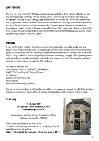 JUSTISIGNS
The first meeting of the JUSTISIGNS project partners was held at Trinity College Dublin on 5th
and 6th December. The three-year EC-funded project will develop training for sign language
interpreters working in legal settings, legal professionals on how to best work with interpreters
and programmes to raise the Deaf Communities’ awareness of their rights and how to gain equal
access to the legal systems in their own countries. The partners working on the project are
University of Leuven Faculty of Arts Antwerp; efsli; Heriot Watt University, Edinburgh; Centre for
Deaf Studies, Trinity College Dublin; Interkantonal Hochschule für Heilpâdagogic, Zurich; Interesource Group (Ireland) Limited; EULITA.

INSIGN
It was confirmed in October that the European Commission has agreed to fund a one-year
project to develop a remote video interpreting platform to allow deaf people immediate access
to the EU institutions. The first meeting of the partners is scheduled for January 14th in Brussels.
Efsli is taking the lead in researching current provision, describing the type of interpreting service
to be established, providing specialist training for the interpreters and evaluating the quality of
the interpreting available through the VRI platform.
The project partners are:
the European Union of the Deaf (EUD) Belgium;
DNEXTEP Consulting S.L. (Designit) Spain;
Ivés, France;
Significan’t/SignVideo, UK;
efsli, Belgium;
Heriot Watt University, Scotland.
During the research phase it is likely that we will have to survey and consult the efsli full members
(national associations). Again, efsli will be reporting regularly on the progress of the project.

Training
11-13 April 2014
efsli Spring School, Belgrade, Serbia
“Interpreting Research”
In association with the Serbian Association of Sign
Language Interpreters (ATSZJ)
Please note: the deadline for the ‘call for
trainers’ is 20th January. Information on the Spring School is
available on the efsli website
http://efsli.org/call-for-trainers-efsli-spring-school-2014/
3

 