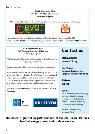 Conferences
12-14 September 2014
efsli 2014 AGM and Conference
Antwerp, Belgium
“Mind tricks: Our brain is the limit. Cognitive processes in sign language interpreting”

In association with the Belgian Association of Sign Language Interpreters (BVGT)
Please note: the deadline for the call for speakers/presenters at the conference is 20th January
15-16 September 2014
efsli Trainers Seminar, KU Leuven
Antwerp, Belgium

Contact us

“Teaching Mind Tricks? From Consecutive to Simultaneous Interpreting … and Back”

efsli website:
www.efsli.org

In association with KU Leuven, Faculty of Arts, Antwerp

Facebook

The efsliT organisers are considering hoding a ‘clinic’ on the
afternoon of the 14th, after the efsli Conference has closed,
to give younger and less experienced trainers and researchers attending the seminar an opportunity to meet with
and talk to more experienced teachers and academics.
Please note: the deadline for the call for abstracts is 20th
February

European Forum of Sign
Language Interpreters (efsli)

Twitter:
@efsli
Email:

peter.llewellyn-jones@efsli.org
lieve.roodhooft@efsli.org
jolanda.peverelli@efsli.org
josefina.kalousova@efsli.org
christian.peters@efsli.org
lourdes.calle@efsli.org
admin@efsli.org

The Board is grateful to past members of the efsli Board for their
invaluable support over the last three months.
4

 