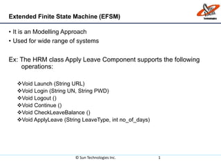 Extended Finite State Machine (EFSM)
• It is an Modelling Approach
• Used for wide range of systems
Ex: The HRM class Apply Leave Component supports the following
the operations:
Void Launch (String URL)
Void Login (String UN, String PWD)
Void Logout ()
Void Continue ()
Void CheckLeaveBalance ()
Void ApplyLeave (String LeaveType, int no_of_days)
© Sun Technologies Inc. 1
 
