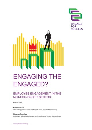 ENGAGING THE
ENGAGED?
EMPLOYEE ENGAGEMENT IN THE
NOT-FOR-PROFIT SECTOR
Martyn Dicker
Chair of Engage for Success not-for-profit sector Thought & Action Group
Siobhan Renshaw
Coordinator of Engage for Success not-for-profit sector Thought & Action Group
March 2017
www.engageforsuccess.org
 
