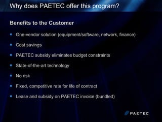 Why does PAETEC offer this program?   Benefits to the Customer One-vendor solution (equipment/software, network, finance) Cost savings PAETEC subsidy eliminates budget constraints State-of-the-art technology No risk Fixed, competitive rate for life of contract Lease and subsidy on PAETEC invoice (bundled) 