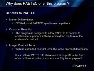 Why does PAETEC offer this program?  Benefits to PAETEC Market Differentiator EFS helps set PAETEC apart from competitors Customer Retention The program is designed to allow PAETEC to commit to    additional equipment / software and extend the term of the    customer’s contract Longer Contract Term With an extended contract term, the lease payment decreases.    It also allows PAETEC to share more of its profit in the form    of a credit towards the customer’s monthly lease payment 