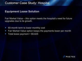 Customer Case Study: Hospital Equipment Lease Solution Fair Market Value – this option meets the hospital’s need for future upgrades due to its growth. 60-month term to lower monthly cost Fair Market Value option keeps the payments lower per month  Total lease payment = $5,625 