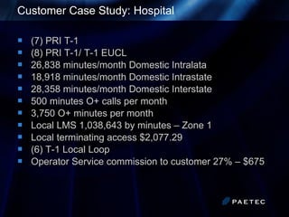 Customer Case Study: Hospital (7) PRI T-1 (8) PRI T-1/ T-1 EUCL 26,838 minutes/month Domestic Intralata 18,918 minutes/month Domestic Intrastate 28,358 minutes/month Domestic Interstate 500 minutes O+ calls per month 3,750 O+ minutes per month Local LMS 1,038,643 by minutes – Zone 1 Local terminating access $2,077.29 (6) T-1 Local Loop Operator Service commission to customer 27% – $675 
