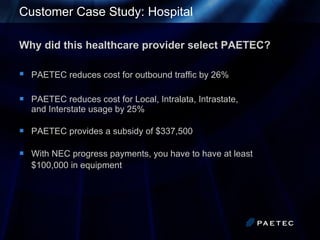 Customer Case Study: Hospital Why did this healthcare provider select PAETEC? PAETEC reduces cost for outbound traffic by 26%   PAETEC reduces cost for Local, Intralata, Intrastate,  and Interstate usage by 25%  PAETEC provides a subsidy of $337,500 With NEC progress payments, you have to have at least  $100,000 in equipment   