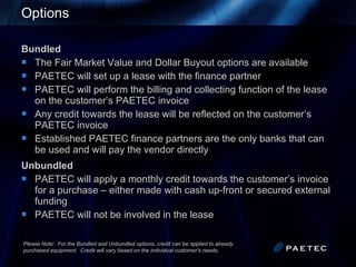 Options Bundled The Fair Market Value and Dollar Buyout options are available PAETEC will set up a lease with the finance partner  PAETEC will perform the billing and collecting function of the lease on the customer’s PAETEC invoice  Any credit towards the lease will be reflected on the customer’s PAETEC invoice  Established PAETEC finance partners are the only banks that can be used and will pay the vendor directly  Unbundled PAETEC will apply a monthly credit towards the customer’s invoice for a purchase – either made with cash up-front or secured external funding PAETEC will not be involved in the lease Please Note:  For the Bundled and Unbundled options, credit can be applied to already  purchased equipment.  Credit will vary based on the individual customer's needs. 