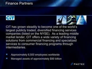 Finance Partners   CIT has grown steadily to become one of the world’s largest publicly traded, diversified financing services companies (listed on the NYSE).  As a leading middle market lender, CIT offers a wide variety of financing solutions from commercial financing and specialized services to consumer financing programs through intermediaries.  Approximately 6,500 employees worldwide Managed assets of approximately $50 billion 