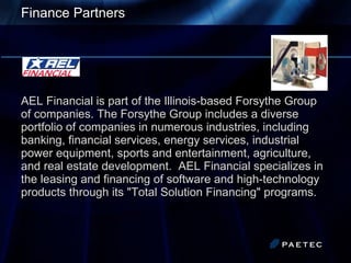 Finance Partners AEL Financial is part of the Illinois-based Forsythe Group of companies. The Forsythe Group includes a diverse portfolio of companies in numerous industries, including banking, financial services, energy services, industrial power equipment, sports and entertainment, agriculture, and real estate development.  AEL Financial specializes in the leasing and financing of software and high-technology products through its &quot;Total Solution Financing&quot; programs.   