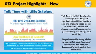 Talk Time with Little Scholars is a
weekly podcast designed
specifically for children to offer a
safe and engaging space for kids
to brainstorm, debate, and
discuss current affairs, education,
peacebuilding, technology, and
social life.
The podcast enables young scholars
to express their ideas, learn about
critical issues from peers, and
become active participants in their
communities.
Talk Time with Little Scholars
2025 Annual Report | Excellence Foundation for South Sudan | Sharing Our Success Stories - Making a Difference Every Year
Project Highlights - New
013
20+ episodes have been published on both Afripods and YouTube, featuring
more than forty (40) pupils from primary and secondary schools in Juba
145 downloads on Afripods and 100+ views on YouTube
 
